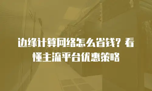 边缘计算网络怎么省钱？看懂主流平台优惠策略