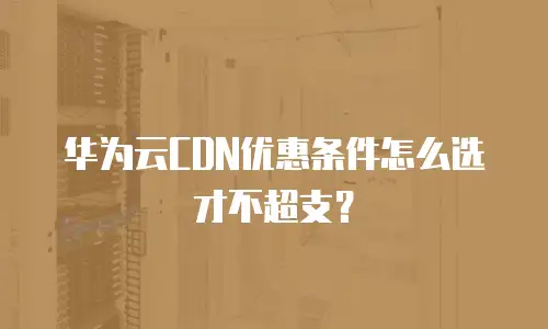 华为云CDN优惠条件怎么选才不超支？