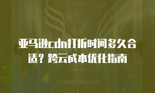 亚马逊cdn打折时间多久合适？跨云成本优化指南