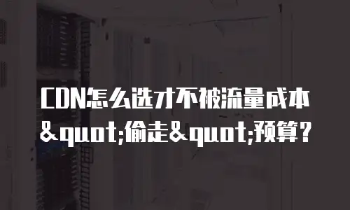 CDN怎么选才不被流量成本"偷走"预算？