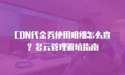 CDN代金券使用明细怎么查？多云管理避坑指南