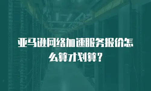 亚马逊网络加速服务报价怎么算才划算？