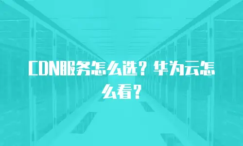 CDN服务怎么选？华为云怎么看？