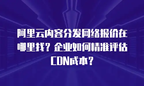 阿里云内容分发网络报价在哪里找？企业如何精准评估CDN成本？