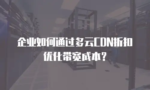 企业如何通过多云CDN折扣优化带宽成本？