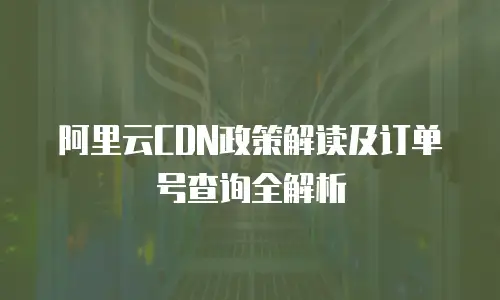 阿里云CDN政策解读及订单号查询全解析