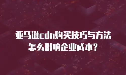 亚马逊cdn购买技巧与方法怎么影响企业成本？