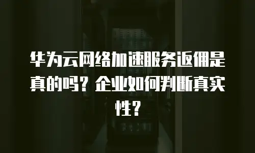 华为云网络加速服务返佣是真的吗？企业如何判断真实性？
