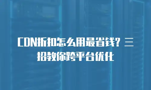 CDN折扣怎么用最省钱？三招教你跨平台优化