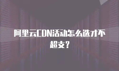 阿里云CDN活动怎么选才不超支？
