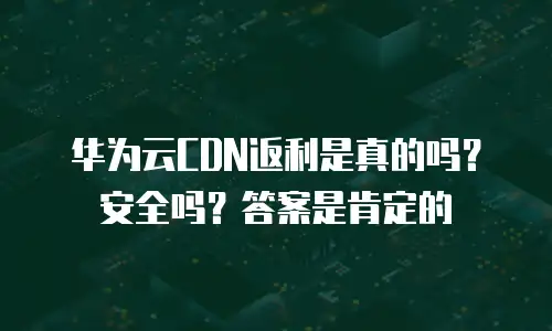 华为云CDN返利是真的吗？安全吗？答案是肯定的