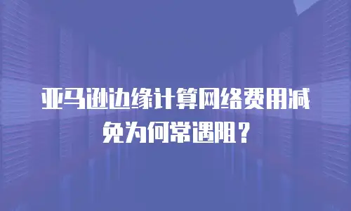 亚马逊边缘计算网络费用减免为何常遇阻？
