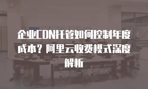 企业CDN托管如何控制年度成本？阿里云收费模式深度解析