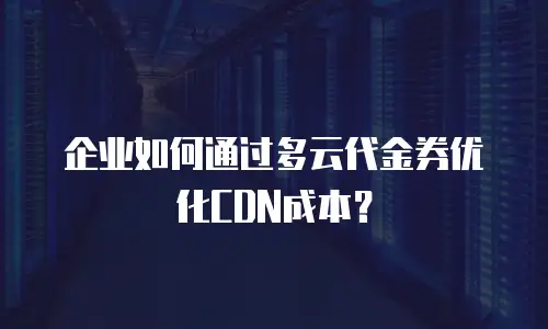 企业如何通过多云代金券优化CDN成本？