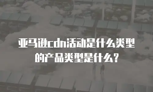 亚马逊cdn活动是什么类型的产品类型是什么？