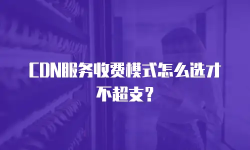 CDN服务收费模式怎么选才不超支？