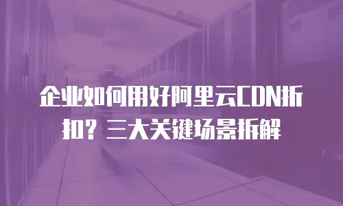 企业如何用好阿里云CDN折扣？三大关键场景拆解