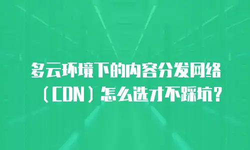 多云环境下的内容分发网络（CDN）怎么选才不踩坑？