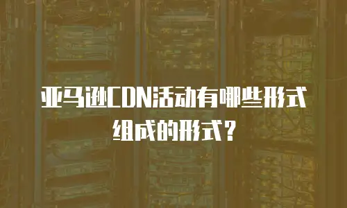 亚马逊CDN活动有哪些形式组成的形式？