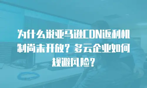为什么说亚马逊CDN返利机制尚未开放？多云企业如何规避风险？