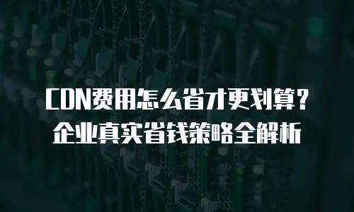 CDN费用怎么省才更划算？企业真实省钱策略全解析