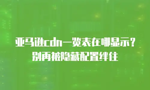 亚马逊cdn一览表在哪显示？别再被隐藏配置绊住