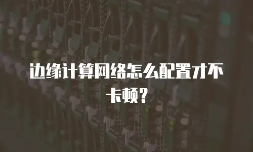边缘计算网络怎么配置才不卡顿？