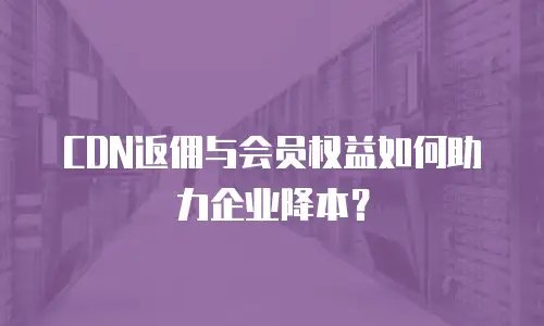 CDN返佣与会员权益如何助力企业降本？