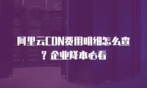 阿里云CDN费用明细怎么查？企业降本必看