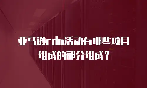 亚马逊cdn活动有哪些项目组成的部分组成？
