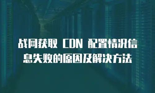 战网获取 CDN 配置情况信息失败的原因及解决方法