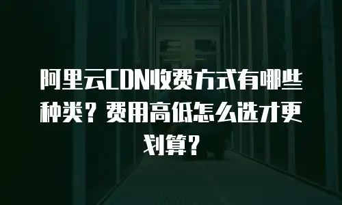 阿里云CDN收费方式有哪些种类？费用高低怎么选才更划算？