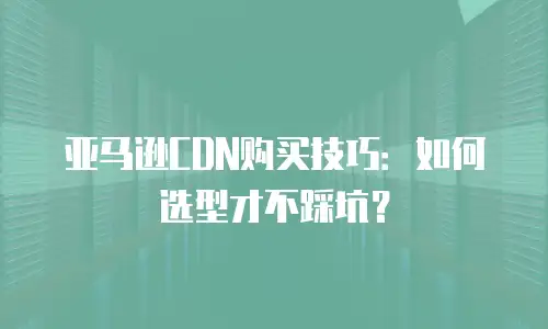 亚马逊CDN购买技巧：如何选型才不踩坑？