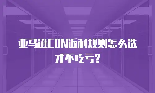亚马逊CDN返利规则怎么选才不吃亏？