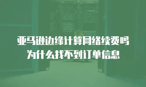 亚马逊边缘计算网络续费吗为什么找不到订单信息