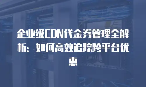 企业级CDN代金券管理全解析：如何高效追踪跨平台优惠