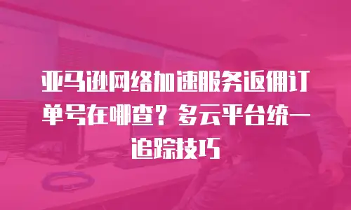亚马逊网络加速服务返佣订单号在哪查？多云平台统一追踪技巧