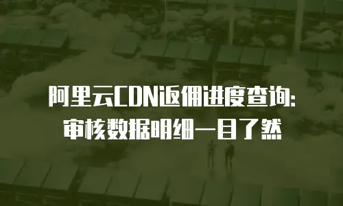 阿里云CDN返佣进度查询：审核数据明细一目了然