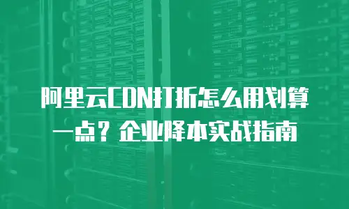 阿里云CDN打折怎么用划算一点？企业降本实战指南