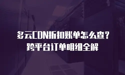 多云CDN折扣账单怎么查？跨平台订单明细全解