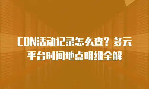CDN活动记录怎么查？多云平台时间地点明细全解