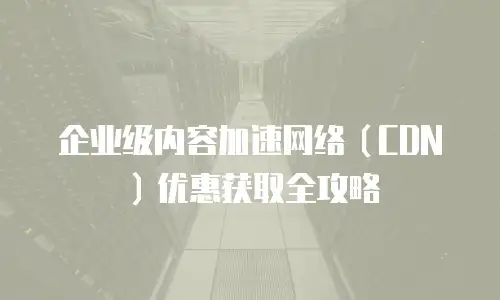企业级内容加速网络（CDN）优惠获取全攻略