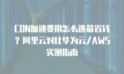 CDN加速费用怎么选最省钱？阿里云对比华为云/AWS实测指南