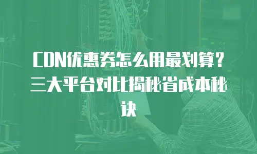 CDN优惠券怎么用最划算？三大平台对比揭秘省成本秘诀