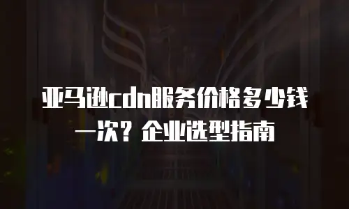 亚马逊cdn服务价格多少钱一次？企业选型指南