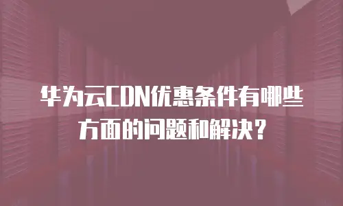 华为云CDN优惠条件有哪些方面的问题和解决？