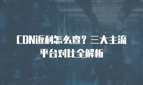 CDN返利怎么查？三大主流平台对比全解析