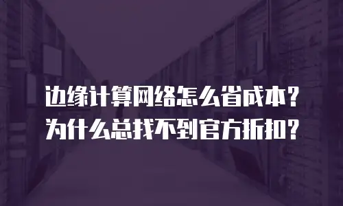 边缘计算网络怎么省成本？为什么总找不到官方折扣？