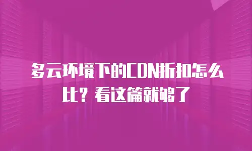 多云环境下的CDN折扣怎么比？看这篇就够了