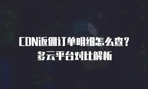 CDN返佣订单明细怎么查？多云平台对比解析